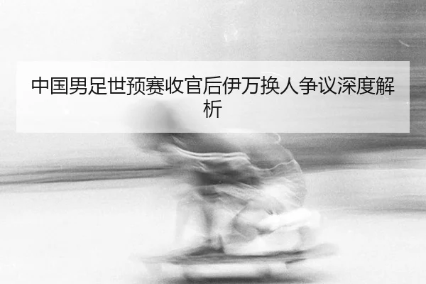 中国男足世预赛收官后伊万换人争议深度解析